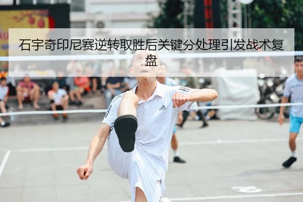 石宇奇印尼赛逆转取胜后关键分处理引发战术复盘